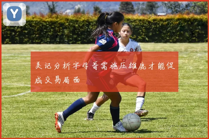 美记分析字母哥需施压雄鹿才能促成交易局面