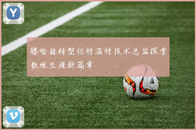 滕哈赫转型任特温特技术总监探索教练生涯新篇章