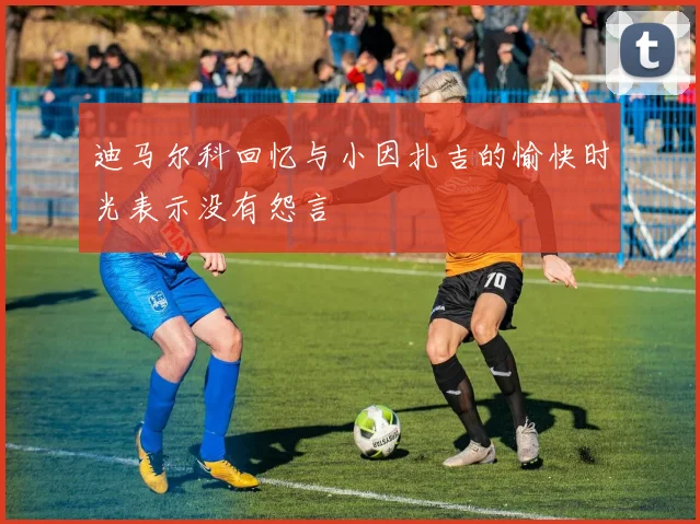 迪马尔科回忆与小因扎吉的愉快时光表示没有怨言
