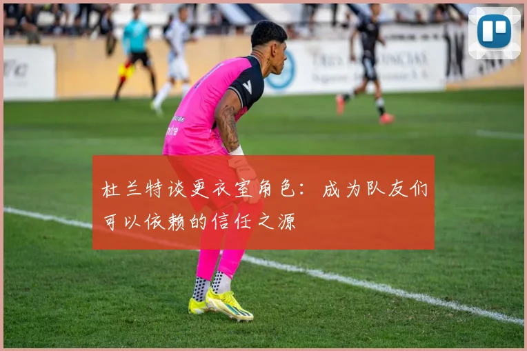 杜兰特谈更衣室角色：成为队友们可以依赖的信任之源