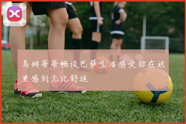 乌姆蒂蒂畅谈巴萨生活感受称在这里感到无比舒适