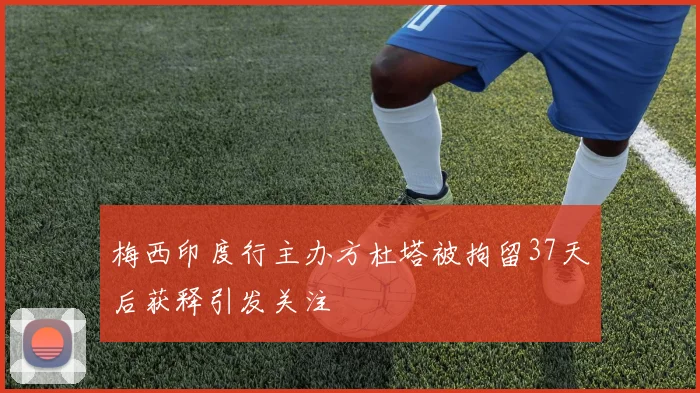 梅西印度行主办方杜塔被拘留37天后获释引发关注