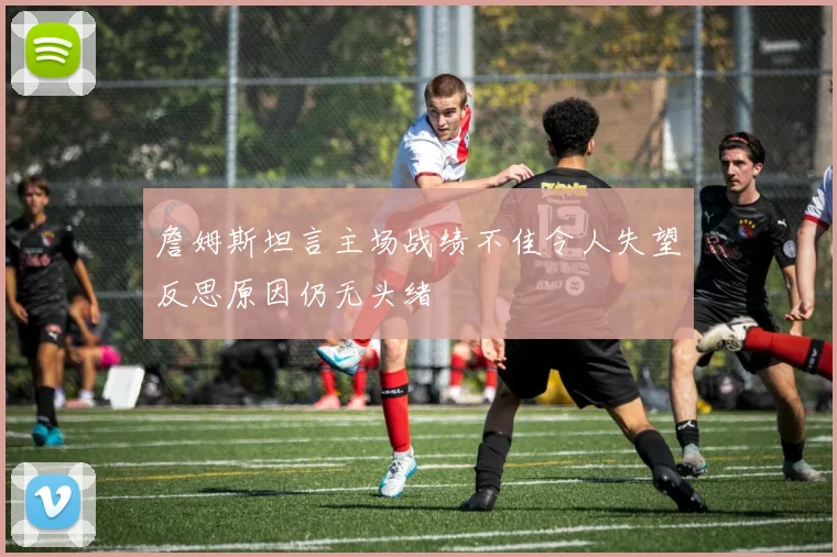 詹姆斯坦言主场战绩不佳令人失望反思原因仍无头绪