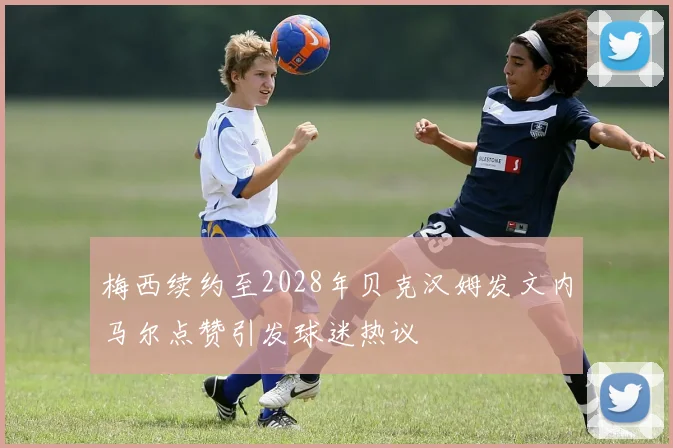 梅西续约至2028年贝克汉姆发文内马尔点赞引发球迷热议