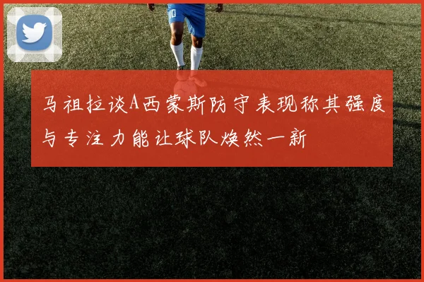 马祖拉谈A西蒙斯防守表现称其强度与专注力能让球队焕然一新