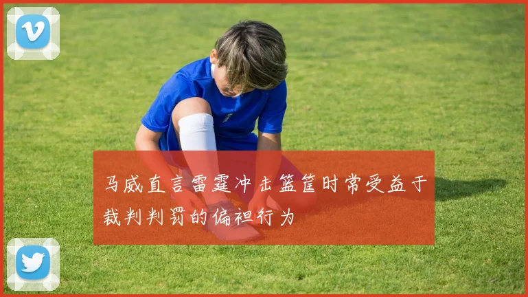 马威直言雷霆冲击篮筐时常受益于裁判判罚的偏袒行为