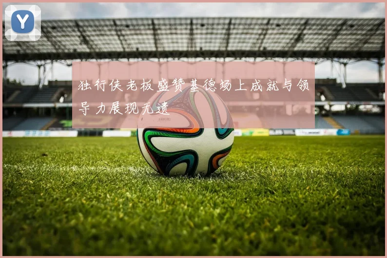 独行侠老板盛赞基德场上成就与领导力展现无遗