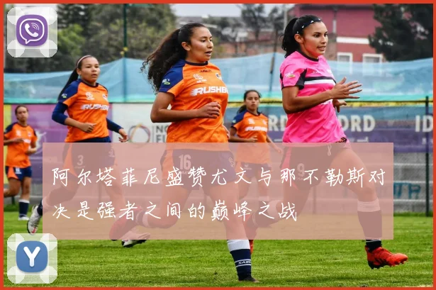阿尔塔菲尼盛赞尤文与那不勒斯对决是强者之间的巅峰之战