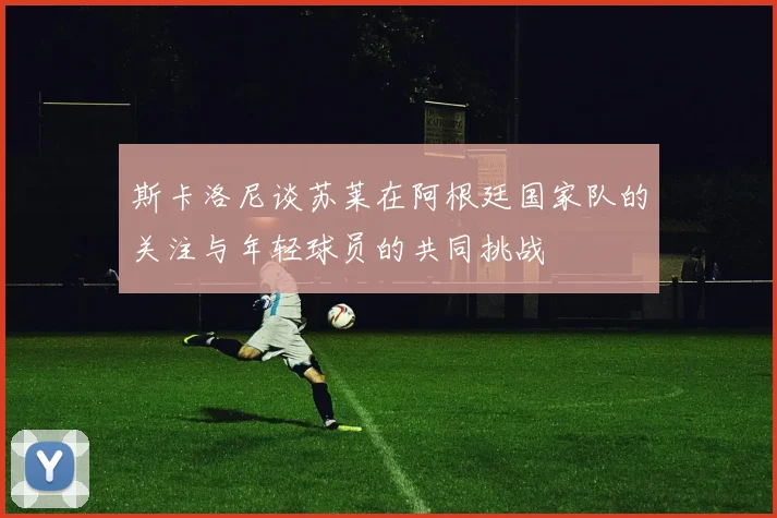 斯卡洛尼谈苏莱在阿根廷国家队的关注与年轻球员的共同挑战